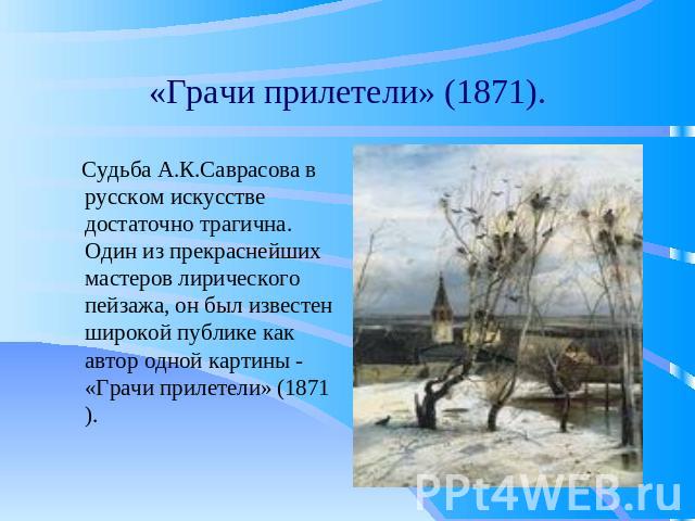 «Грачи прилетели» (1871). Судьба А.К.Саврасова в русском искусстве достаточно трагична. Один из прекраснейших мастеров лирического пейзажа, он был известен широкой публике как автор одной картины - «Грачи прилетели» (1871).