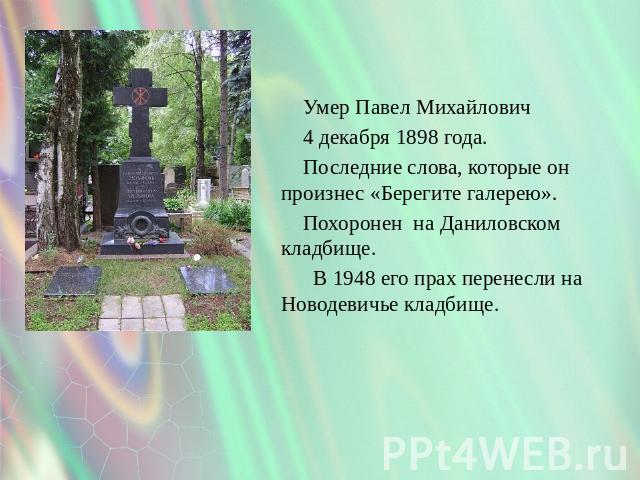 Умер Павел Михайлович 4 декабря 1898 года. Последние слова, которые он произнес «Берегите галерею». Похоронен на Даниловском кладбище. В 1948 его прах перенесли на Новодевичье кладбище.