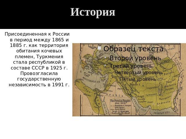История Присоединенная к России в период между 1865 и 1885 г. как территория обитания кочевых племен, Туркмения стала республикой в составе СССР в 1925 г. Провозгласила государственную независимость в 1991 г.
