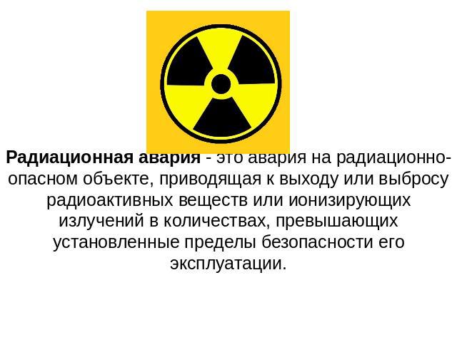 Радиационная авария - это авария на радиационно-опасном объекте, приводящая к выходу или выбросу радиоактивных веществ или ионизирующих излучений в количествах, превышающих установленные пределы безопасности его эксплуатации.
