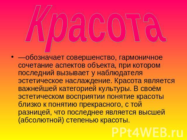 Красота —обозначает совершенство, гармоничное сочетание аспектов объекта, при котором последний вызывает у наблюдателя эстетическое наслаждение. Красота является важнейшей категорией культуры. В своём эстетическом восприятии понятие красоты близко к…