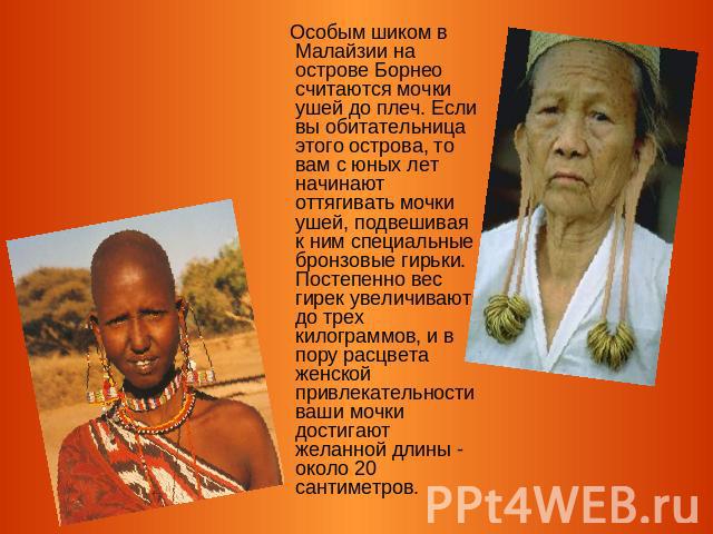 Особым шиком в Малайзии на острове Борнео считаются мочки ушей до плеч. Если вы обитательница этого острова, то вам с юных лет начинают оттягивать мочки ушей, подвешивая к ним специальные бронзовые гирьки. Постепенно вес гирек увеличивают до трех ки…