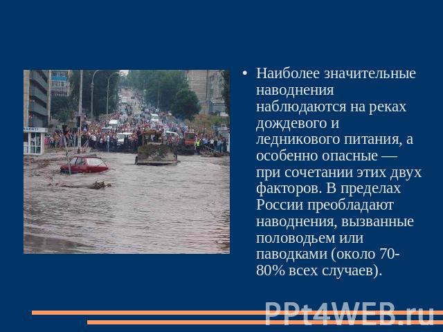 Наиболее значительные наводнения наблюдаются на реках дождевого и ледникового питания, а особенно опасные — при сочетании этих двух факторов. В пределах России преобладают наводнения, вызванные половодьем или паводками (около 70-80% всех случаев).