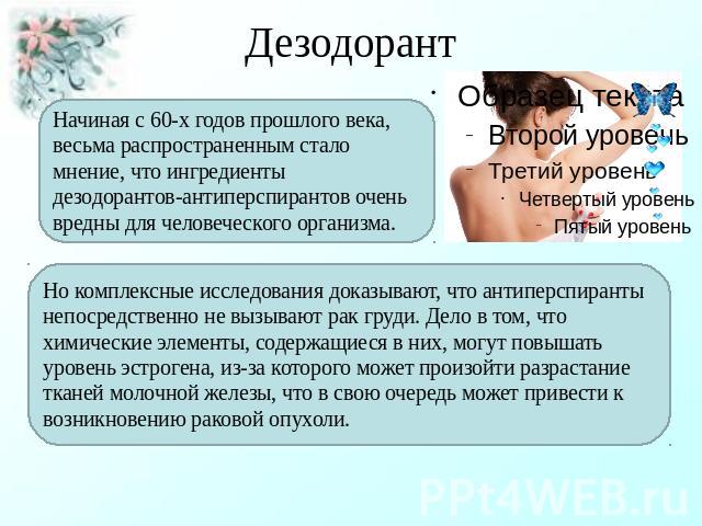 Дезодорант Начиная с 60-х годов прошлого века, весьма распространенным стало мнение, что ингредиенты дезодорантов-антиперспирантов очень вредны для человеческого организма. Но комплексные исследования доказывают, что антиперспиранты непосредственно …