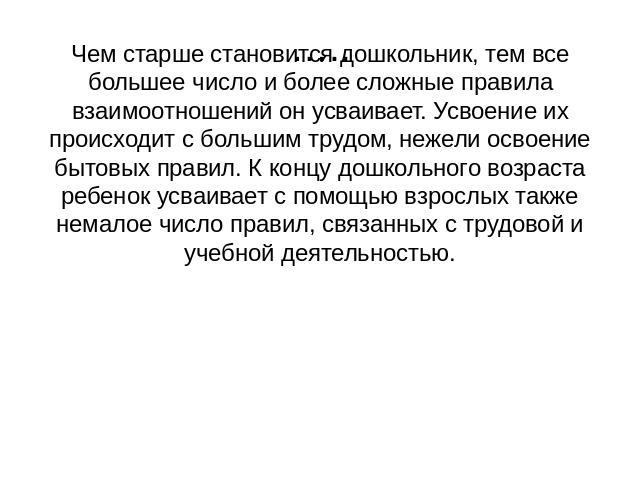 Чем старше становится дошкольник, тем все большее число и более сложные правила взаимоотношений он усваивает. Усвоение их происходит с большим трудом, нежели освоение бытовых правил. К концу дошкольного возраста ребенок усваивает с помощью взрослых …