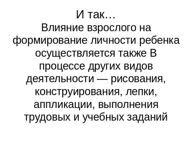 И так… Влияние взрослого на формирование личности ребенка осуществляется также В процессе других видов деятельности — рисования, конструирования, лепки, аппликации, выполнения трудовых и учебных заданий