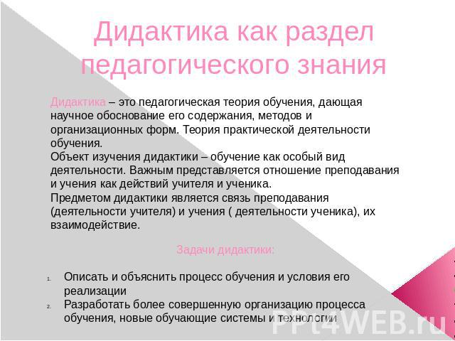 Дидактика как раздел педагогического знания Дидактика – это педагогическая теория обучения, дающая научное обоснование его содержания, методов и организационных форм. Теория практической деятельности обучения.Объект изучения дидактики – обучение как…