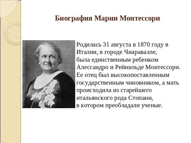 Биография Марии Монтессори Родилась 31 августа в 1870 году в Италии, в городе Чиаpавалле, была единственным ребенком Алессандpо и Рейнильде Монтессоpи. Ее отец был высокопоставленным государственным чиновником, а мать происходила из старейшего италь…