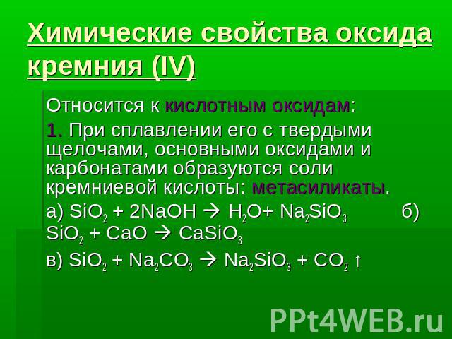 Химические свойства оксида кремния (IV) Относится к кислотным оксидам: 1. При сплавлении его с твердыми щелочами, основными оксидами и карбонатами образуются соли кремниевой кислоты: метасиликаты.а) SiO2 + 2NaOH H2O+ Na2SiO3 б) SiO2 + CaO CaSiO3в) S…