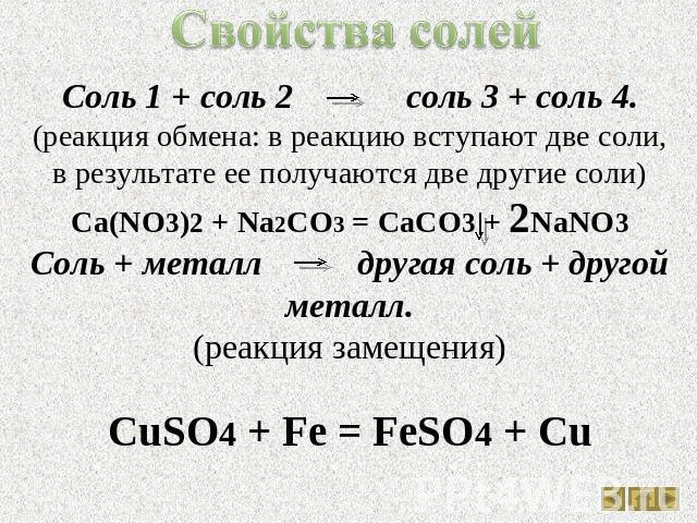 Свойства солей Соль 1 + соль 2 соль 3 + соль 4.(реакция обмена: в реакцию вступают две соли, в результате ее получаются две другие соли)Ca(NO3)2 + Na2CO3 = CaCO3 + 2NaNO3Соль + металл другая соль + другой металл.(реакция замещения)CuSO4 + Fe = FeSO4 + Cu