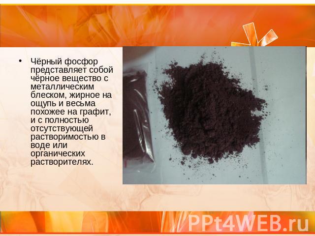 Чёрный фосфор представляет собой чёрное вещество с металлическим блеском, жирное на ощупь и весьма похожее на графит, и с полностью отсутствующей растворимостью в воде или органических растворителях.