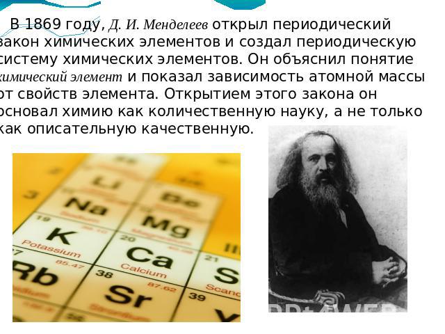 В 1869 году, Д. И. Менделеев открыл периодический закон химических элементов и создал периодическую систему химических элементов. Он объяснил понятие химический элемент и показал зависимость атомной массы от свойств элемента. Открытием этого закона …