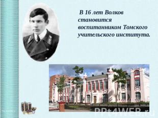 В 16 лет Волков становится воспитанником Томского учительского института.