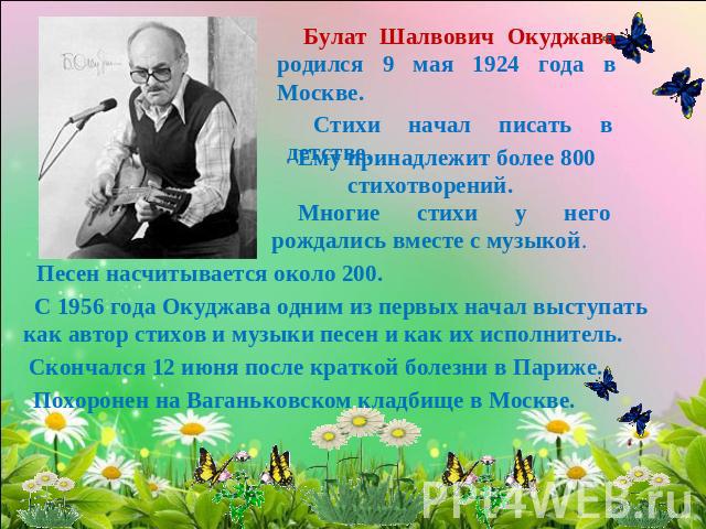 Булат Шалвович Окуджава родился 9 мая 1924 года в Москве. Стихи начал писать в детстве. Ему принадлежит более 800 стихотворений. Многие стихи у него рождались вместе с музыкой. Песен насчитывается около 200. С 1956 года Окуджава одним из первых нача…