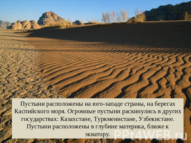 Пустыни расположены на юго-западе страны, на берегах Каспийского моря. Огромные пустыни раскинулись в других государствах: Казахстане, Туркменистане, Узбекистане. Пустыни расположены в глубине материка, ближе к экватору.