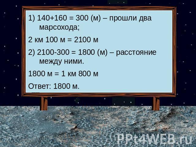 1) 140+160 = 300 (м) – прошли два марсохода;2 км 100 м = 2100 м2) 2100-300 = 1800 (м) – расстояние между ними.1800 м = 1 км 800 мОтвет: 1800 м.
