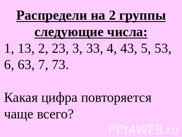 Распредели на 2 группы следующие числа:1, 13, 2, 23, 3, 33, 4, 43, 5, 53, 6, 63, 7, 73. Какая цифра повторяется чаще всего?