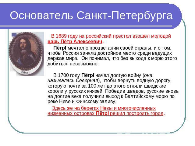 Основатель Санкт-Петербурга В 1689 году на российский престол взошёл молодой царь Пётр Алексеевич. ПётрI мечтал о процветании своей страны, и о том, чтобы Россия заняла достойное место среди ведущих держав мира. Он понимал, что без выхода к морю это…