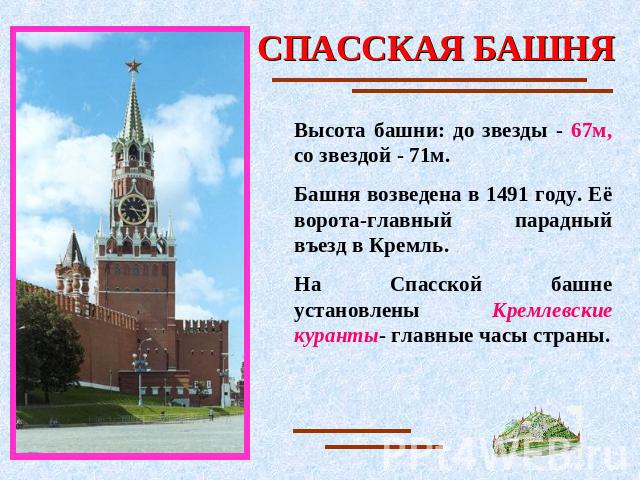 СПАССКАЯ БАШНЯ Высота башни: до звезды - 67м, со звездой - 71м.Башня возведена в 1491 году. Её ворота-главный парадный въезд в Кремль. На Спасской башне установлены Кремлевские куранты- главные часы страны.