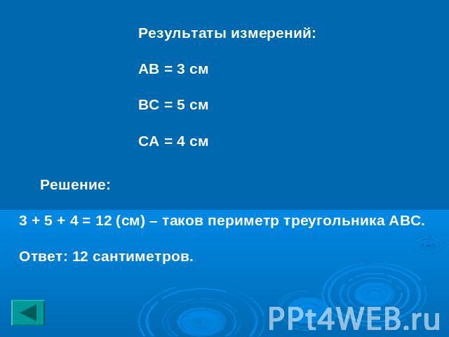 Результаты измерений:АВ = 3 смВС = 5 смСА = 4 см Решение:3 + 5 + 4 = 12 (см) – таков периметр треугольника АВС.Ответ: 12 сантиметров.