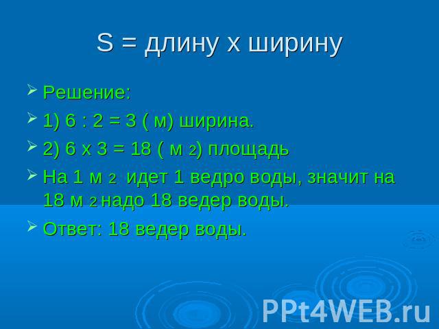S = длину х ширину Решение:1) 6 : 2 = 3 ( м) ширина.2) 6 х 3 = 18 ( м 2) площадьНа 1 м 2 идет 1 ведро воды, значит на 18 м 2 надо 18 ведер воды.Ответ: 18 ведер воды.