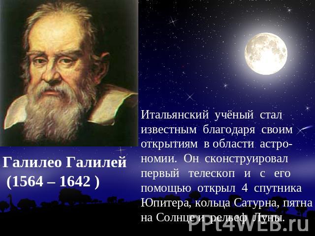 Галилео Галилей (1564 – 1642 ) Итальянский учёный стал известным благодаря своим открытиям в области астро-номии. Он сконструировал первый телескоп и с его помощью открыл 4 спутника Юпитера, кольца Сатурна, пятна на Солнце и рельеф Луны.