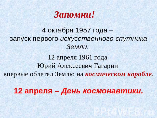 Запомни! 4 октября 1957 года – запуск первого искусственного спутника Земли. 12 апреля 1961 года Юрий Алексеевич Гагарин впервые облетел Землю на космическом корабле. 12 апреля – День космонавтики.