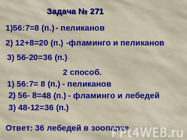 Задача № 271 1)56:7=8 (п.) - пеликанов 2) 12+8=20 (п.) -фламинго и пеликанов 3) 56-20=36 (п.) 2 способ. 1) 56:7= 8 (п.) - пеликанов 2) 56- 8=48 (п.) - фламинго и лебедей 3) 48-12=36 (п.) Ответ: 36 лебедей в зоопарке.
