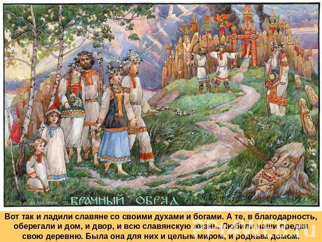 Вот так и ладили славяне со своими духами и богами. А те, в благодарность, оберегали и дом, и двор, и всю славянскую жизнь. Любили наши предки свою деревню. Была она для них и целым миром, и родным домом.