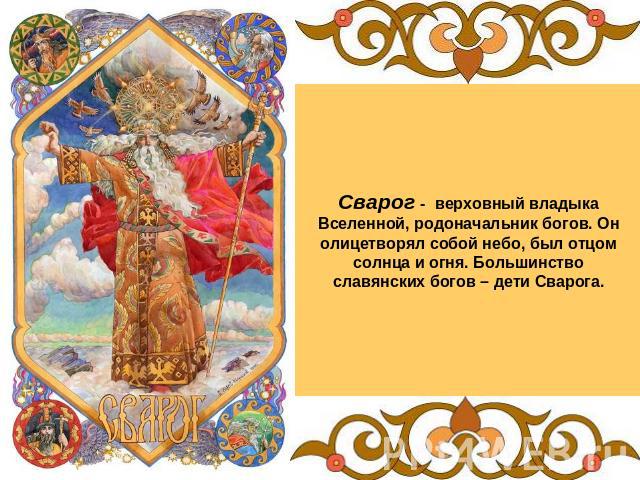 Сварог - верховный владыка Вселенной, родоначальник богов. Он олицетворял собой небо, был отцом солнца и огня. Большинство славянских богов – дети Сварога.