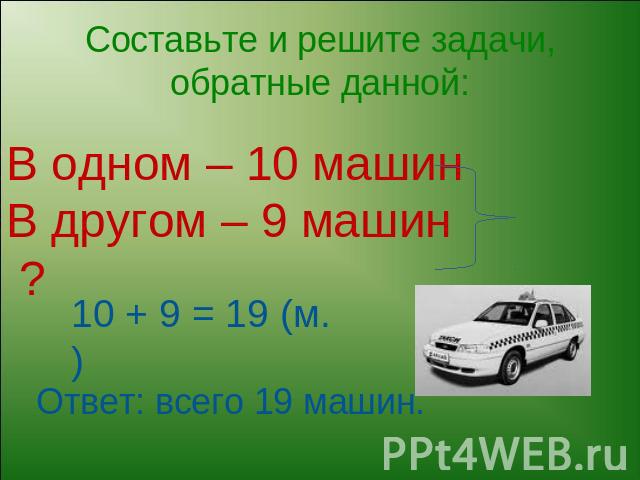 Составьте и решите задачи, обратные данной: В одном – 10 машинВ другом – 9 машин ? 10 + 9 = 19 (м.)