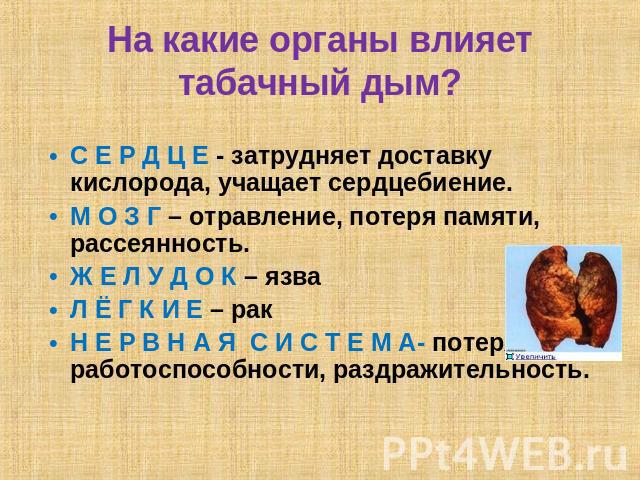 На какие органы влияет табачный дым? С Е Р Д Ц Е - затрудняет доставку кислорода, учащает сердцебиение.М О З Г – отравление, потеря памяти, рассеянность.Ж Е Л У Д О К – язваЛ Ё Г К И Е – ракН Е Р В Н А Я С И С Т Е М А- потеря работоспособности, разд…