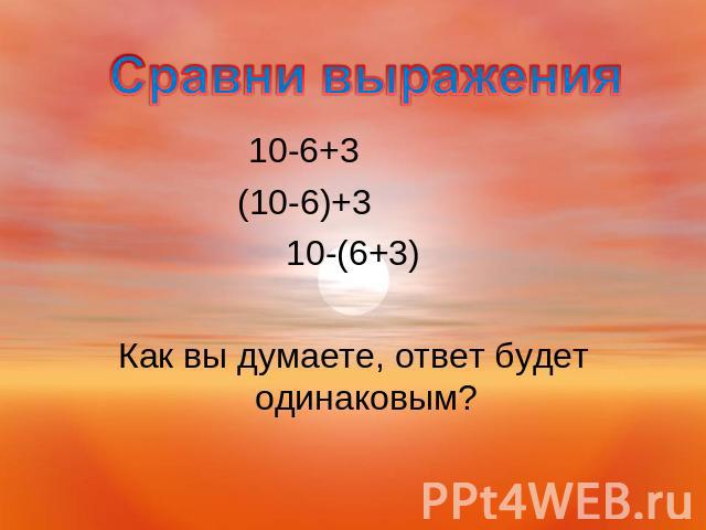 Сравни выражения 10-6+3 (10-6)+3 10-(6+3)Как вы думаете, ответ будет одинаковым?