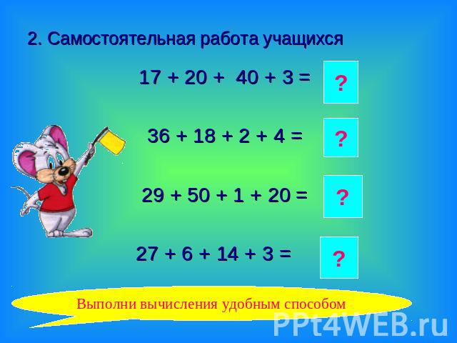 2. Самостоятельная работа учащихся 17 + 20 + 40 + 3 =36 + 18 + 2 + 4 =29 + 50 + 1 + 20 =27 + 6 + 14 + 3 = Выполни вычисления удобным способом