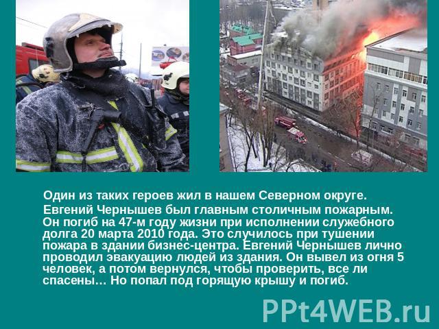 Один из таких героев жил в нашем Северном округе. Евгений Чернышев был главным столичным пожарным. Он погиб на 47-м году жизни при исполнении служебного долга 20 марта 2010 года. Это случилось при тушении пожара в здании бизнес-центра. Евгений Черны…
