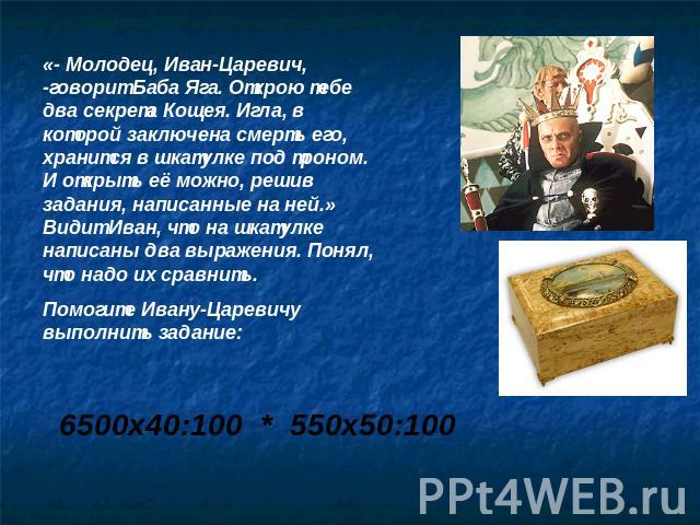 «- Молодец, Иван-Царевич, -говорит Баба Яга. Открою тебе два секрета Кощея. Игла, в которой заключена смерть его, хранится в шкатулке под троном. И открыть её можно, решив задания, написанные на ней.» Видит Иван, что на шкатулке написаны два выражен…