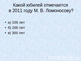 Какой юбилей отмечается в 2011 году М. В. Ломоносову?а) 100 летб) 200 летв) 300