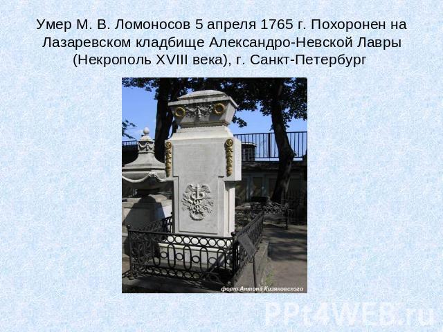 Умер М. В. Ломоносов 5 апреля 1765 г. Похоронен на Лазаревском кладбище Александро-Невской Лавры (Некрополь ХVIII века), г. Санкт-Петербург