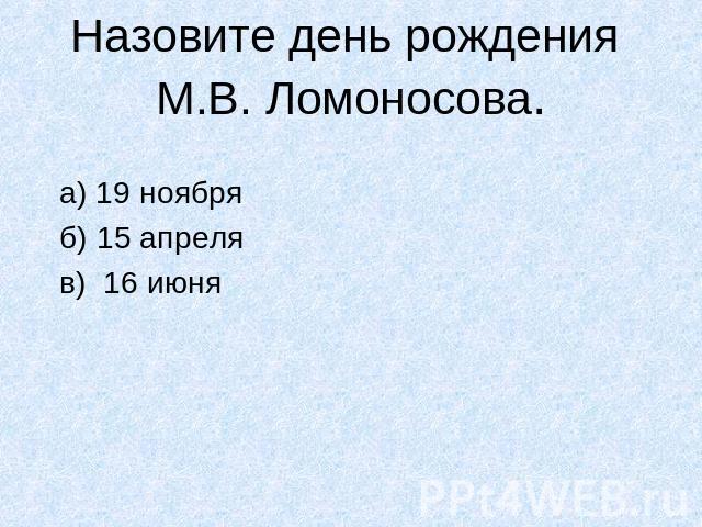 Назовите день рождения М.В. Ломоносова. а) 19 ноября б) 15 апреля в) 16 июня