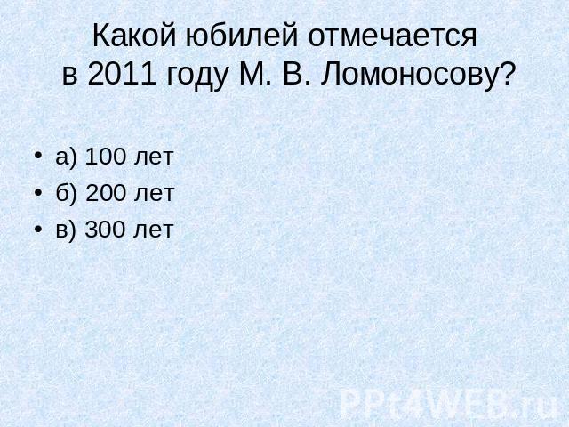 Какой юбилей отмечается в 2011 году М. В. Ломоносову?а) 100 летб) 200 летв) 300 лет