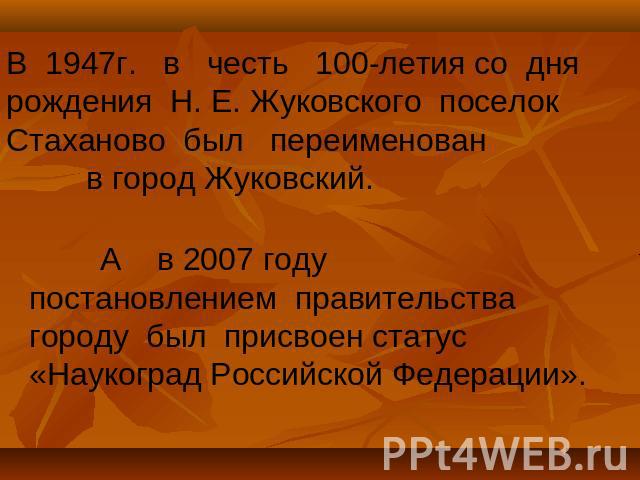В 1947г. в честь 100-летия со дня рождения Н. Е. Жуковского поселок Стаханово был переименован в город Жуковский. А в 2007 году постановлением правительства городу был присвоен статус «Наукоград Российской Федерации».  