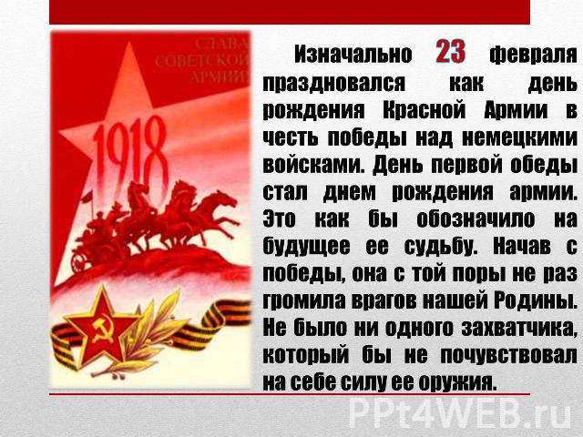 Изначально 23 февраля праздновался как день рождения Красной Армии в честь победы над немецкими войсками. День первой обеды стал днем рождения армии. Это как бы обозначило на будущее ее судьбу. Начав с победы, она с той поры не раз громила врагов на…