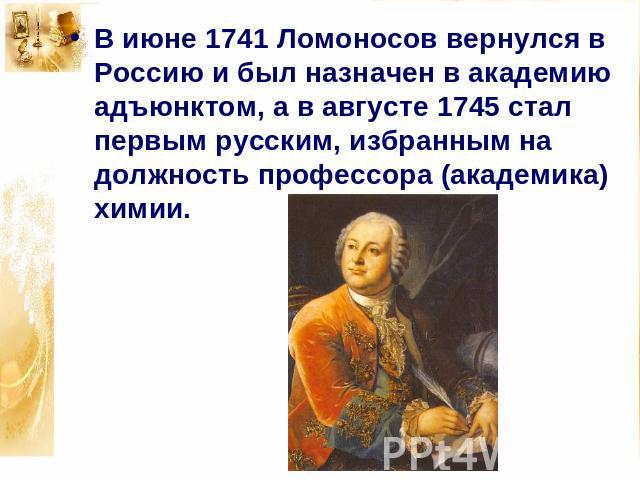 В июне 1741 Ломоносов вернулся в Россию и был назначен в академию адъюнктом, а в августе 1745 стал первым русским, избранным на должность профессора (академика) химии.