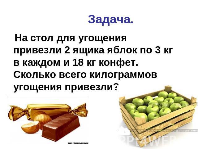 Задача. На стол для угощения привезли 2 ящика яблок по 3 кг в каждом и 18 кг конфет. Сколько всего килограммов угощения привезли?