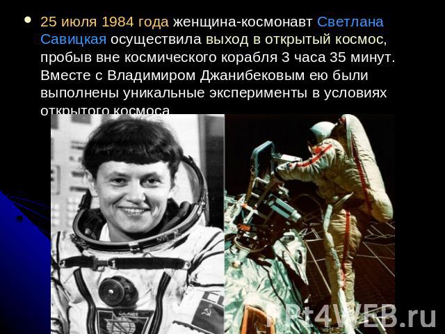 25 июля 1984 года женщина-космонавт Светлана Савицкая осуществила выход в открытый космос, пробыв вне космического корабля 3 часа 35 минут. Вместе с Владимиром Джанибековым ею были выполнены уникальные эксперименты в условиях открытого космоса.