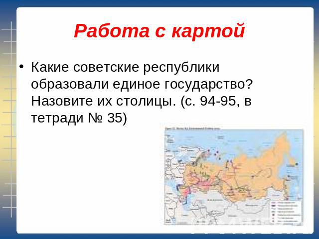 Работа с картой Какие советские республики образовали единое государство? Назовите их столицы. (с. 94-95, в тетради № 35)