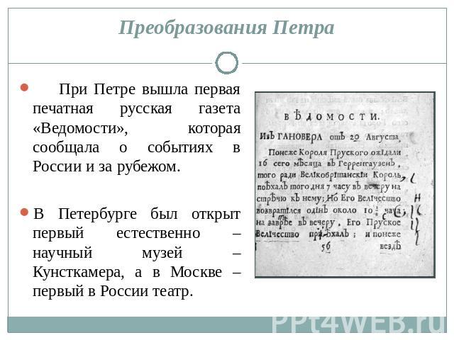 Преобразования Петра При Петре вышла первая печатная русская газета «Ведомости», которая сообщала о событиях в России и за рубежом. В Петербурге был открыт первый естественно – научный музей – Кунсткамера, а в Москве – первый в России театр.