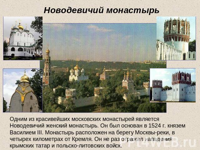 Новодевичий монастырь Одним из красивейших московских монастырей является Новодевичий женский монастырь. Он был основан в 1524 г. князем Василием III. Монастырь расположен на берегу Москвы-реки, в четырех километрах от Кремля. Он не раз отражал напа…