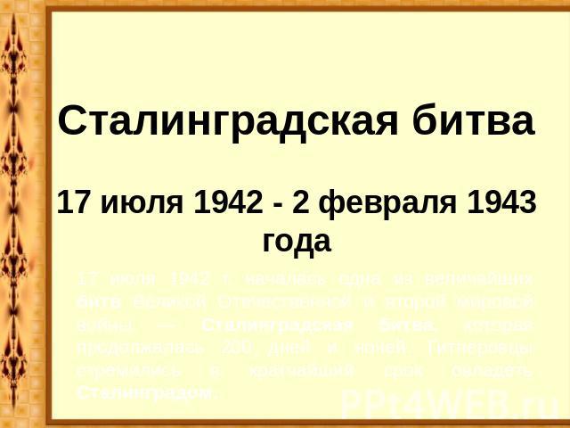 Сталинградская битва17 июля 1942 - 2 февраля 1943 года 17 июля 1942 г. началась одна из величайших битв Великой Отечественной и второй мировой войны — Сталинградская битва, которая продолжалась 200 дней и ночей. Гитлеровцы стремились в кратчайший ср…