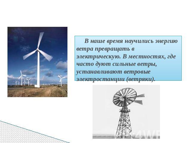 В наше время научились энергию ветра превращать в электрическую. В местностях, где часто дуют сильные ветры, устанавливают ветровые электростанции (ветряки).